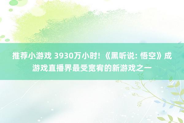 推荐小游戏 3930万小时! 《黑听说: 悟空》成游戏直播界最受宽宥的新游戏之一