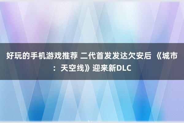 好玩的手机游戏推荐 二代首发发达欠安后 《城市：天空线》迎来新DLC