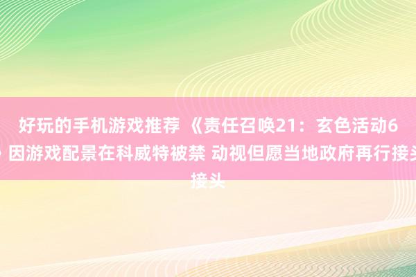 好玩的手机游戏推荐 《责任召唤21：玄色活动6》因游戏配景在科威特被禁 动视但愿当地政府再行接头