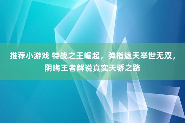 推荐小游戏 特战之王崛起，弹指遮天举世无双，阴晦王者解说真实天骄之路