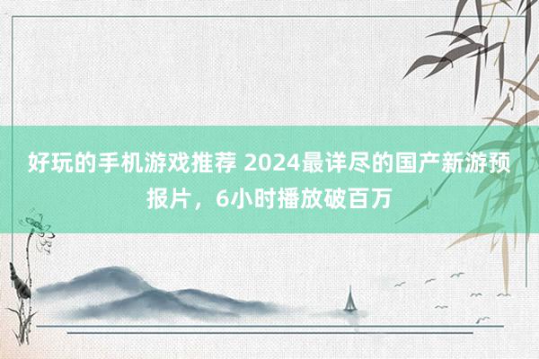 好玩的手机游戏推荐 2024最详尽的国产新游预报片，6小时播放破百万