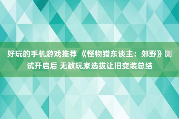 好玩的手机游戏推荐 《怪物猎东谈主：郊野》测试开启后 无数玩家选拔让旧变装总结