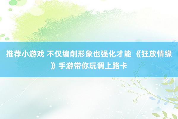 推荐小游戏 不仅编削形象也强化才能 《狂放情缘》手游带你玩调上路卡