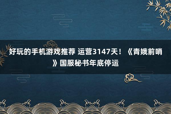 好玩的手机游戏推荐 运营3147天！《青娥前哨》国服秘书年底停运