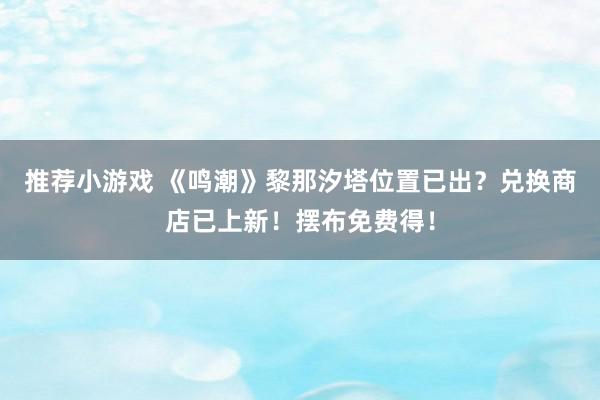 推荐小游戏 《鸣潮》黎那汐塔位置已出？兑换商店已上新！摆布免费得！