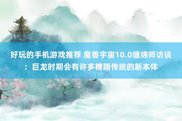 好玩的手机游戏推荐 魔兽宇宙10.0缠绵师访谈：巨龙时期会有许多糟蹋传统的新本体