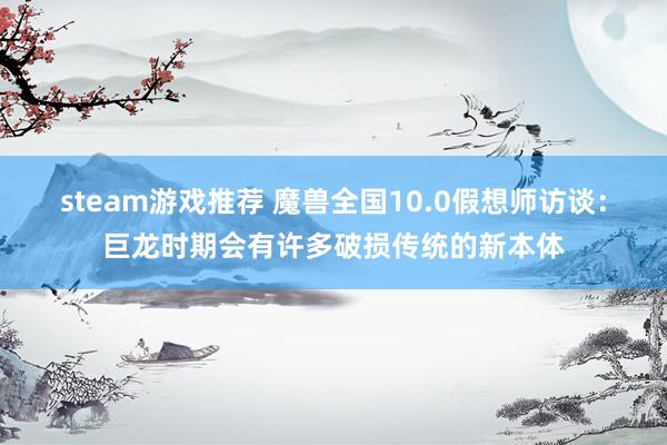 steam游戏推荐 魔兽全国10.0假想师访谈：巨龙时期会有许多破损传统的新本体