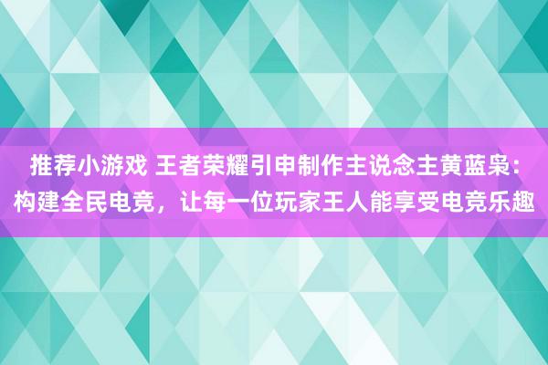 推荐小游戏 王者荣耀引申制作主说念主黄蓝枭：构建全民电竞，让每一位玩家王人能享受电竞乐趣