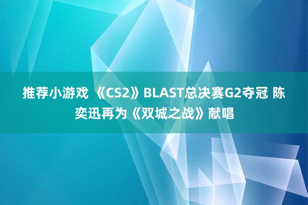 推荐小游戏 《CS2》BLAST总决赛G2夺冠 陈奕迅再为《双城之战》献唱