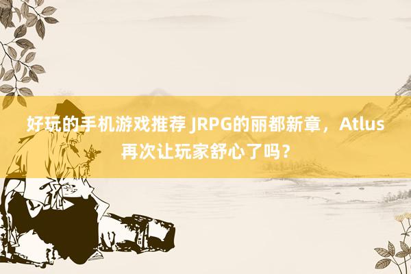 好玩的手机游戏推荐 JRPG的丽都新章，Atlus再次让玩家舒心了吗？