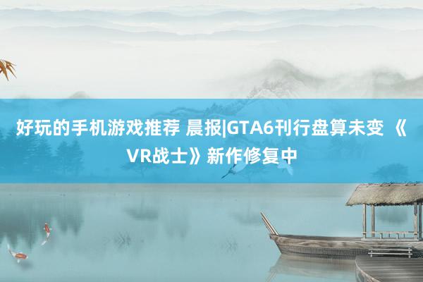 好玩的手机游戏推荐 晨报|GTA6刊行盘算未变 《VR战士》新作修复中