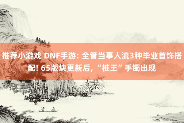 推荐小游戏 DNF手游: 全管当事人流3种毕业首饰搭配! 65版块更新后, “桩王”手镯出现