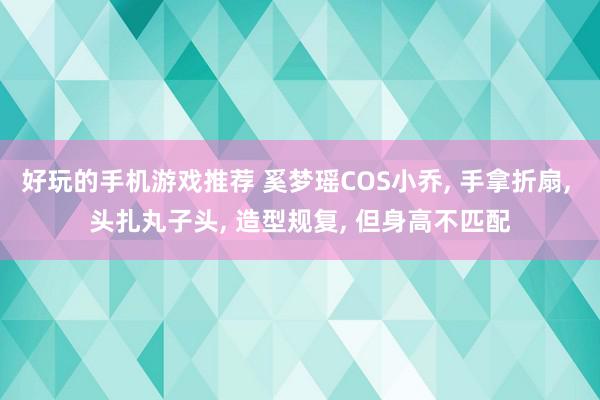 好玩的手机游戏推荐 奚梦瑶COS小乔, 手拿折扇, 头扎丸子头, 造型规复, 但身高不匹配