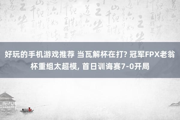 好玩的手机游戏推荐 当瓦解杯在打? 冠军FPX老翁杯重组太超模, 首日训诲赛7-0开局