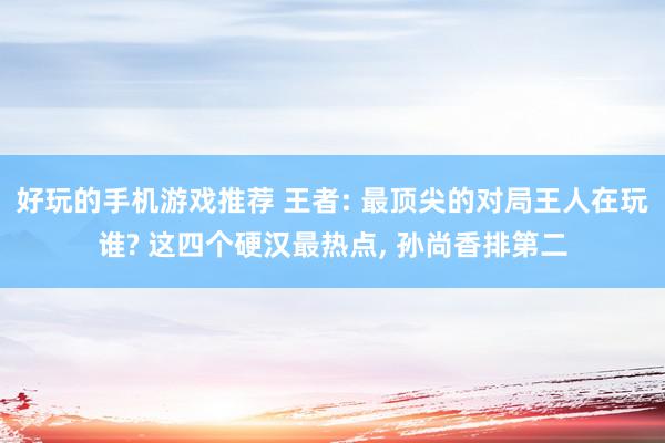 好玩的手机游戏推荐 王者: 最顶尖的对局王人在玩谁? 这四个硬汉最热点, 孙尚香排第二