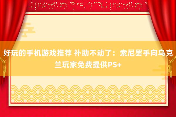 好玩的手机游戏推荐 补助不动了：索尼罢手向乌克兰玩家免费提供PS+