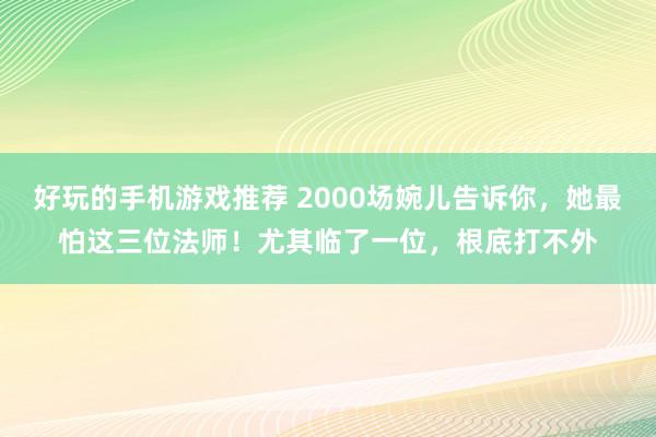 好玩的手机游戏推荐 2000场婉儿告诉你，她最怕这三位法师！尤其临了一位，根底打不外