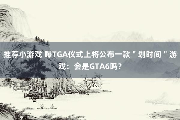 推荐小游戏 曝TGA仪式上将公布一款＂划时间＂游戏：会是GTA6吗？