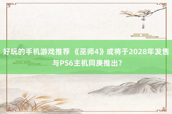 好玩的手机游戏推荐 《巫师4》或将于2028年发售 与PS6主机同庚推出？