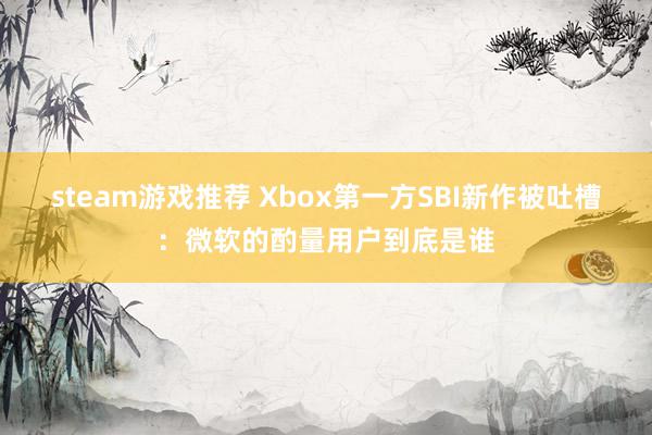 steam游戏推荐 Xbox第一方SBI新作被吐槽：微软的酌量用户到底是谁