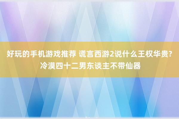 好玩的手机游戏推荐 谎言西游2说什么王权华贵? 冷漠四十二男东谈主不带仙器