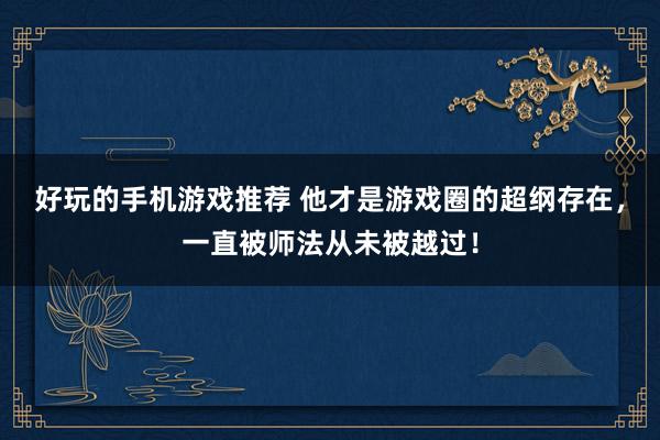 好玩的手机游戏推荐 他才是游戏圈的超纲存在，一直被师法从未被越过！