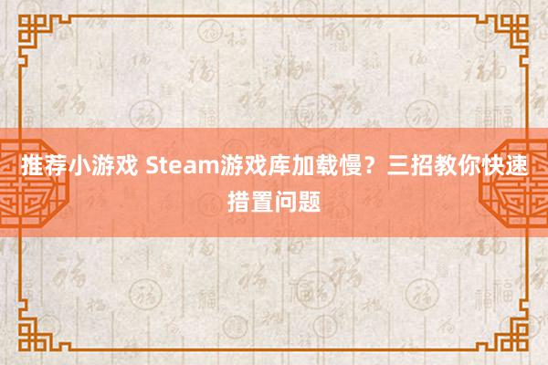 推荐小游戏 Steam游戏库加载慢？三招教你快速措置问题