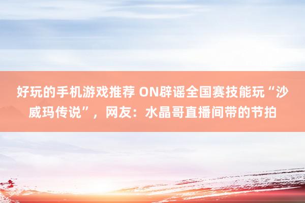 好玩的手机游戏推荐 ON辟谣全国赛技能玩“沙威玛传说”，网友：水晶哥直播间带的节拍