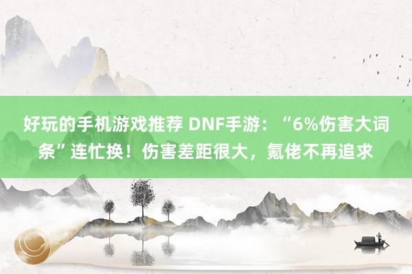 好玩的手机游戏推荐 DNF手游：“6%伤害大词条”连忙换！伤害差距很大，氪佬不再追求