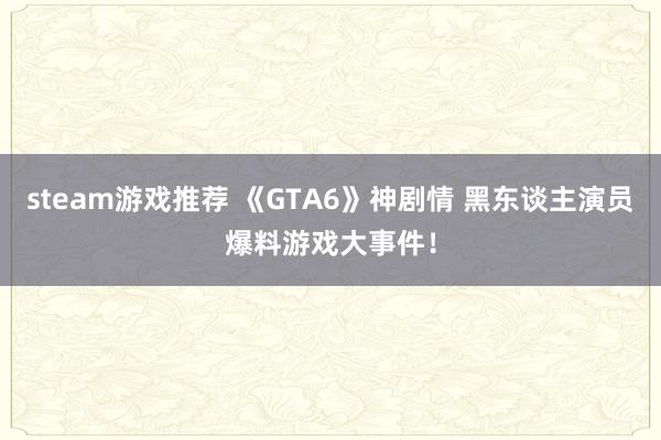 steam游戏推荐 《GTA6》神剧情 黑东谈主演员爆料游戏大事件！