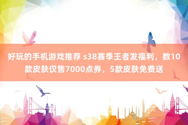 好玩的手机游戏推荐 s38赛季王者发福利，数10款皮肤仅售7000点券，5款皮肤免费送