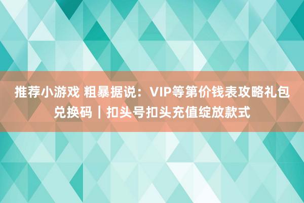 推荐小游戏 粗暴据说：VIP等第价钱表攻略礼包兑换码｜扣头号扣头充值绽放款式