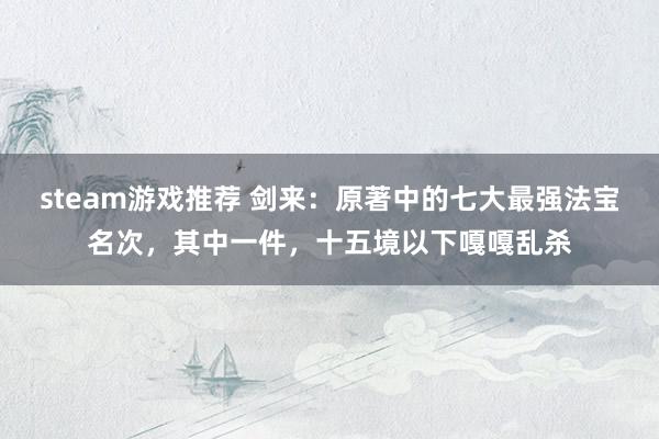 steam游戏推荐 剑来：原著中的七大最强法宝名次，其中一件，十五境以下嘎嘎乱杀