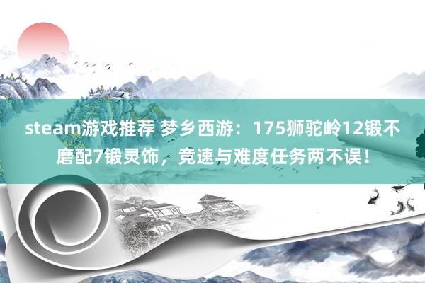 steam游戏推荐 梦乡西游：175狮驼岭12锻不磨配7锻灵饰，竞速与难度任务两不误！