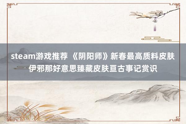 steam游戏推荐 《阴阳师》新春最高质料皮肤伊邪那好意思臻藏皮肤亘古事记赏识