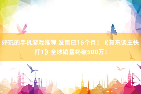 好玩的手机游戏推荐 发售已16个月！《真东谈主快打1》全球销量终破500万！