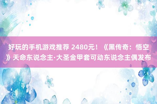 好玩的手机游戏推荐 2480元！《黑传奇：悟空》天命东说念主·大圣金甲套可动东说念主偶发布