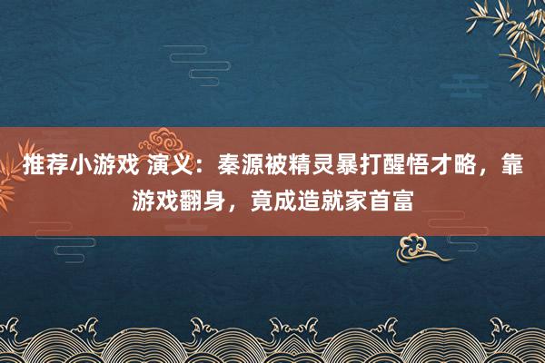 推荐小游戏 演义：秦源被精灵暴打醒悟才略，靠游戏翻身，竟成造就家首富