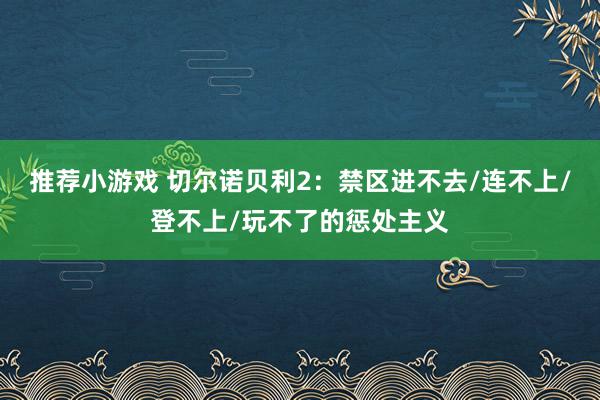 推荐小游戏 切尔诺贝利2：禁区进不去/连不上/登不上/玩不了的惩处主义