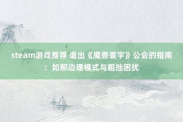 steam游戏推荐 退出《魔兽寰宇》公会的指南：如那边理模式与粗拙困扰