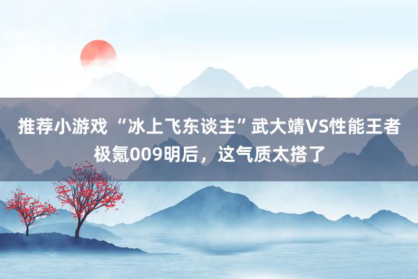 推荐小游戏 “冰上飞东谈主”武大靖VS性能王者极氪009明后，这气质太搭了