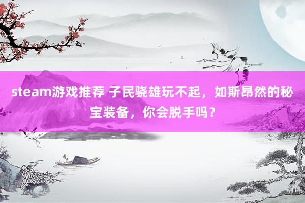 steam游戏推荐 子民骁雄玩不起，如斯昂然的秘宝装备，你会脱手吗？