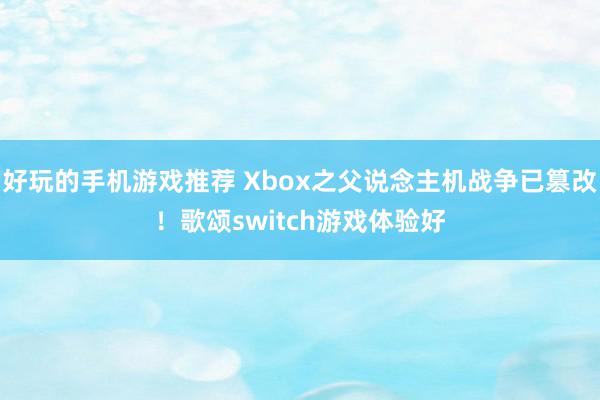 好玩的手机游戏推荐 Xbox之父说念主机战争已篡改！歌颂switch游戏体验好