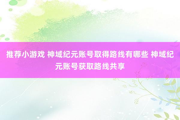 推荐小游戏 神域纪元账号取得路线有哪些 神域纪元账号获取路线共享