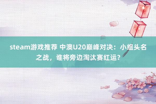 steam游戏推荐 中澳U20巅峰对决：小组头名之战，谁将旁边淘汰赛红运？