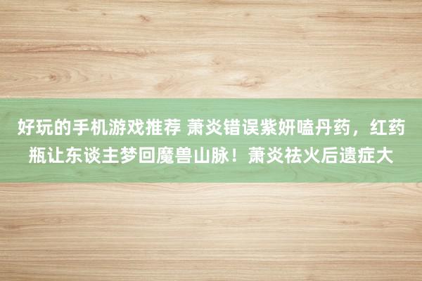 好玩的手机游戏推荐 萧炎错误紫妍嗑丹药，红药瓶让东谈主梦回魔兽山脉！萧炎祛火后遗症大