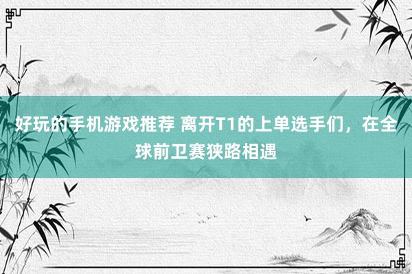 好玩的手机游戏推荐 离开T1的上单选手们，在全球前卫赛狭路相遇