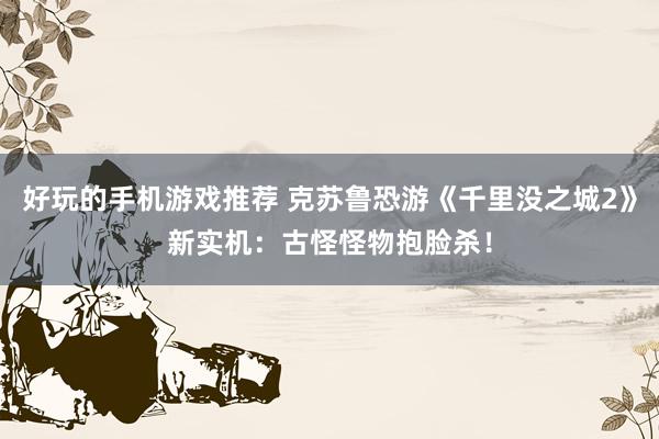 好玩的手机游戏推荐 克苏鲁恐游《千里没之城2》新实机：古怪怪物抱脸杀！