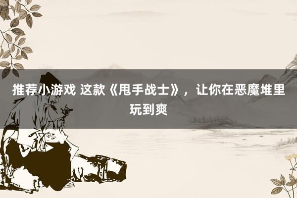 推荐小游戏 这款《甩手战士》，让你在恶魔堆里玩到爽