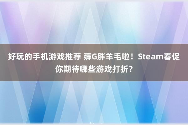 好玩的手机游戏推荐 薅G胖羊毛啦！Steam春促你期待哪些游戏打折？